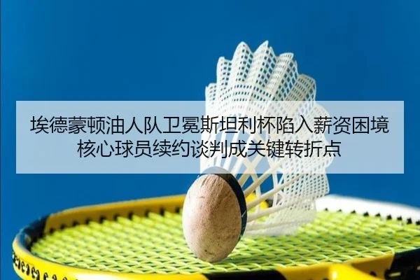 埃德蒙顿油人队卫冕斯坦利杯陷入薪资困境 核心球员续约谈判成关键转折点