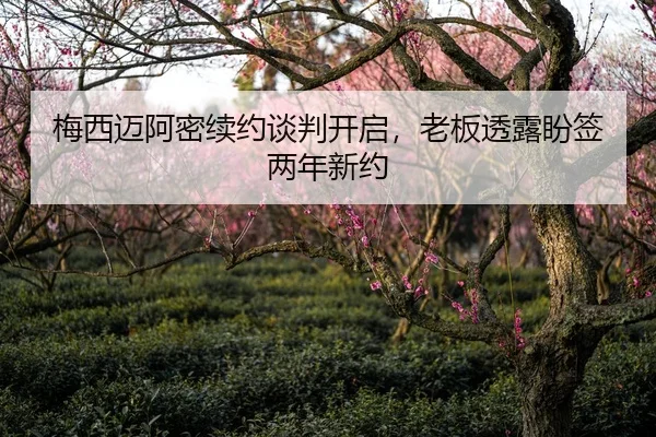 梅西迈阿密续约谈判开启，老板透露盼签两年新约